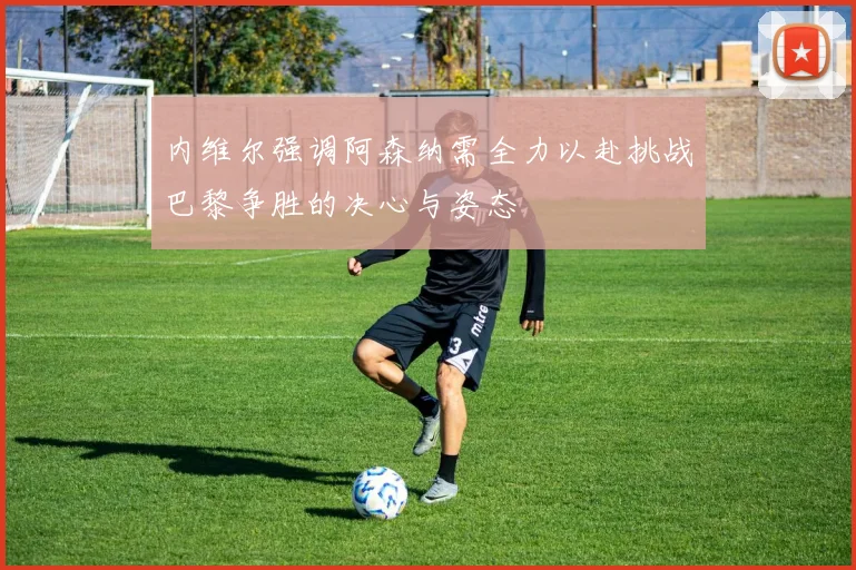 内维尔强调阿森纳需全力以赴挑战巴黎争胜的决心与姿态
