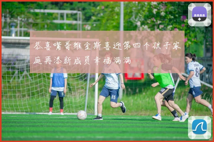 恭喜嘴哥维金斯喜迎第四个孩子家庭再添新成员幸福满满