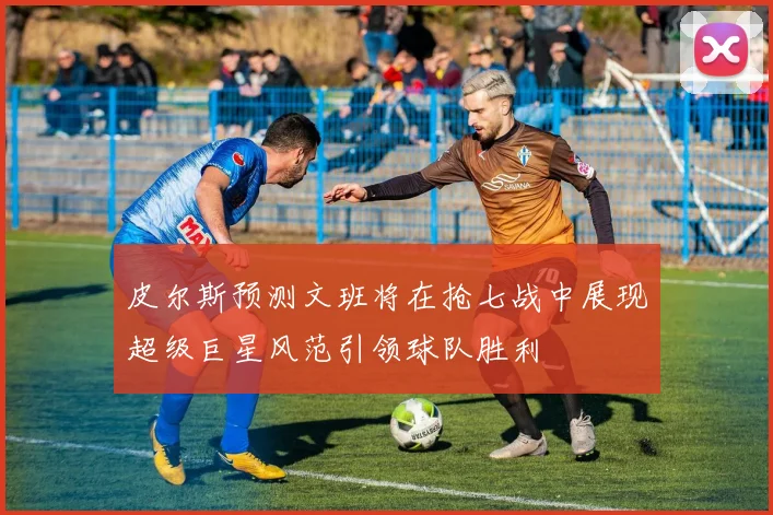 皮尔斯预测文班将在抢七战中展现超级巨星风范引领球队胜利
