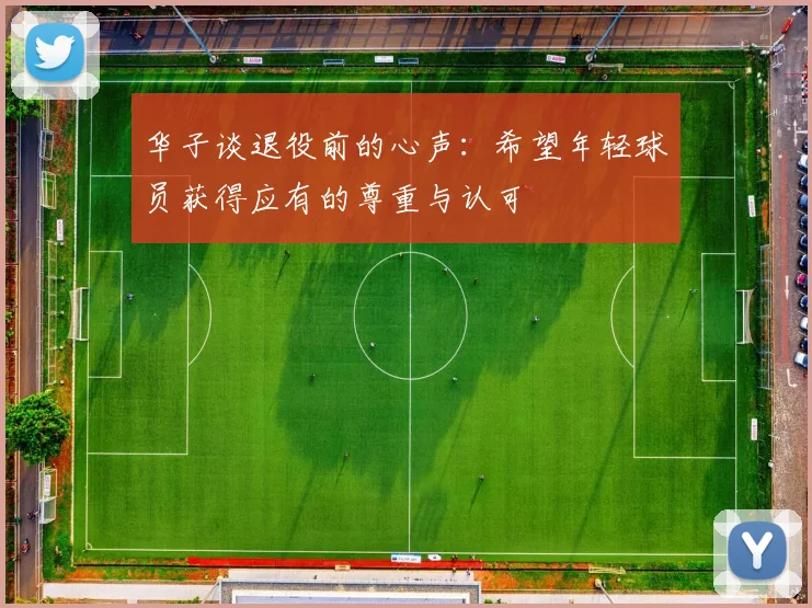 华子谈退役前的心声：希望年轻球员获得应有的尊重与认可