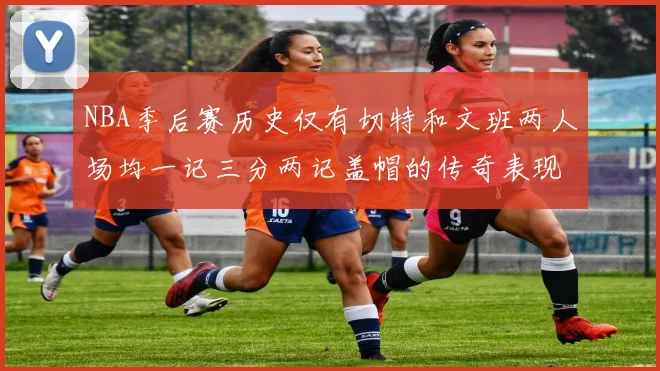 NBA季后赛历史仅有切特和文班两人场均一记三分两记盖帽的传奇表现