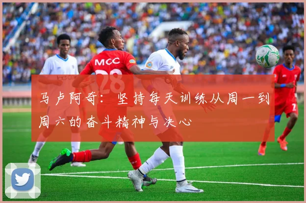 马卢阿奇：坚持每天训练从周一到周六的奋斗精神与决心