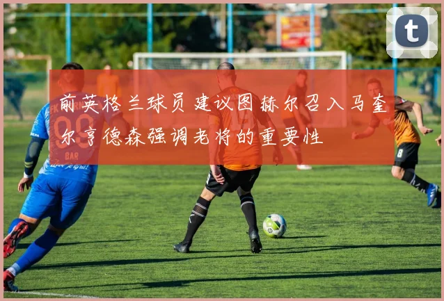 前英格兰球员建议图赫尔召入马奎尔亨德森强调老将的重要性
