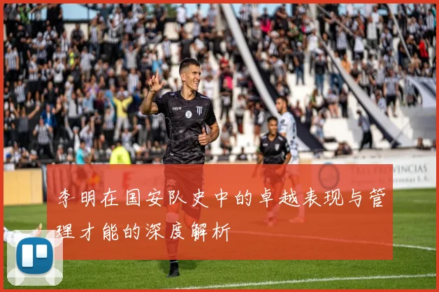 李明在国安队史中的卓越表现与管理才能的深度解析