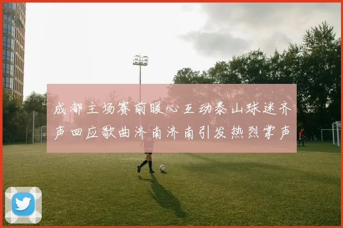 成都主场赛前暖心互动泰山球迷齐声回应歌曲济南济南引发热烈掌声