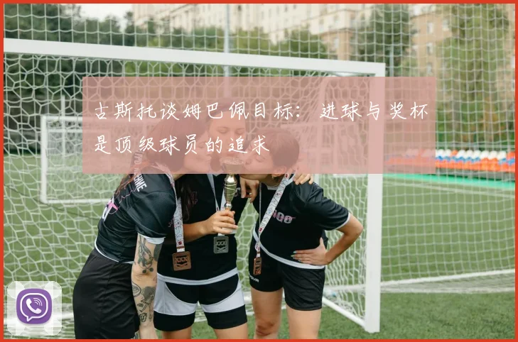 古斯托谈姆巴佩目标：进球与奖杯是顶级球员的追求
