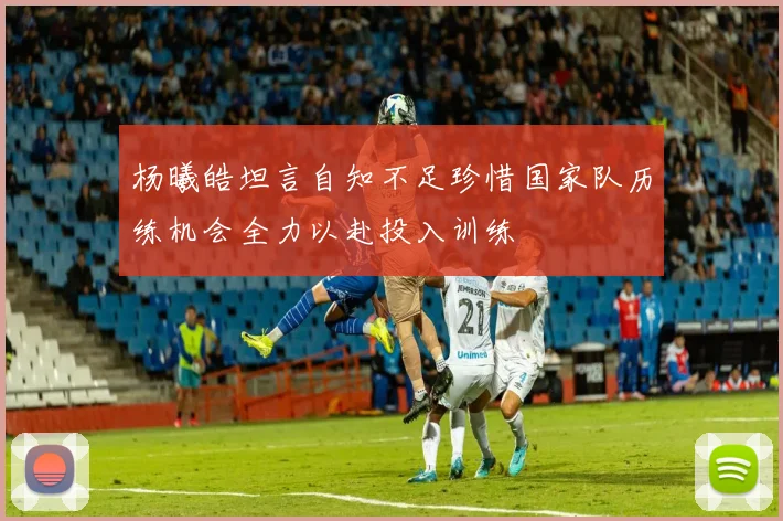 杨曦皓坦言自知不足珍惜国家队历练机会全力以赴投入训练
