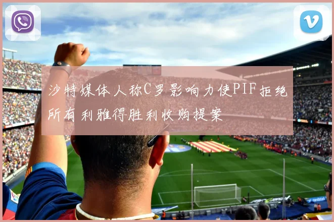 沙特媒体人称C罗影响力使PIF拒绝所有利雅得胜利收购提案