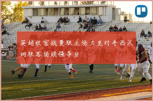 英超收官战曼联主场力克对手西汉姆联客场顽强争分