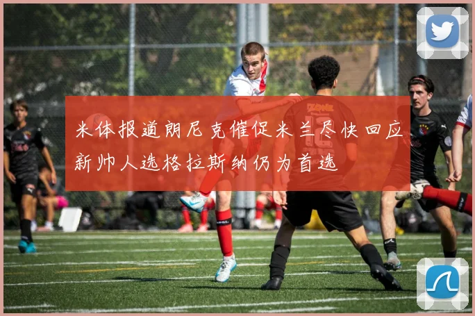 米体报道朗尼克催促米兰尽快回应新帅人选格拉斯纳仍为首选