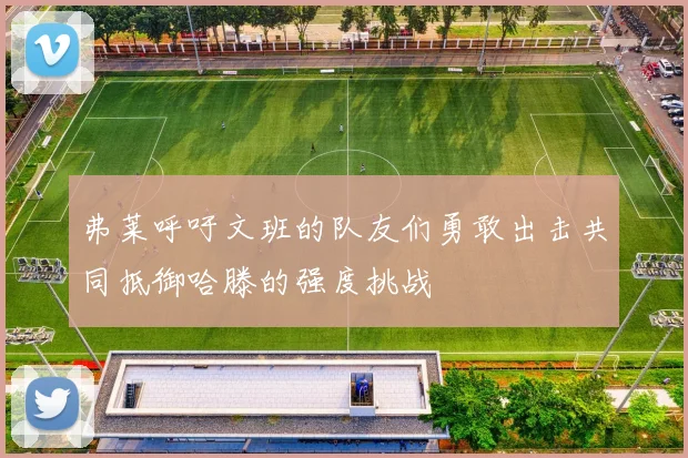 弗莱呼吁文班的队友们勇敢出击共同抵御哈滕的强度挑战