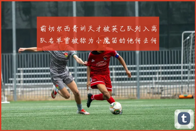 前切尔西青训天才被英乙队列入离队名单曾被称为小魔笛的他何去何从