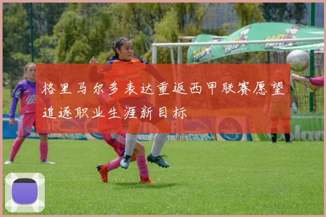 格里马尔多表达重返西甲联赛愿望追逐职业生涯新目标
