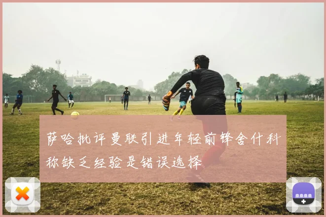 萨哈批评曼联引进年轻前锋舍什科称缺乏经验是错误选择