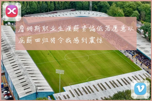 詹姆斯职业生涯薪资偏低若愿意以底薪回归将令我感到震惊