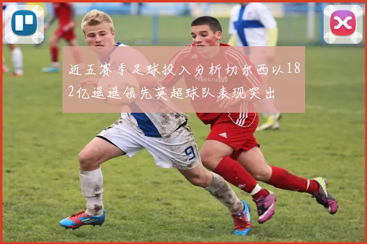 近五赛季足球投入分析切尔西以182亿遥遥领先英超球队表现突出
