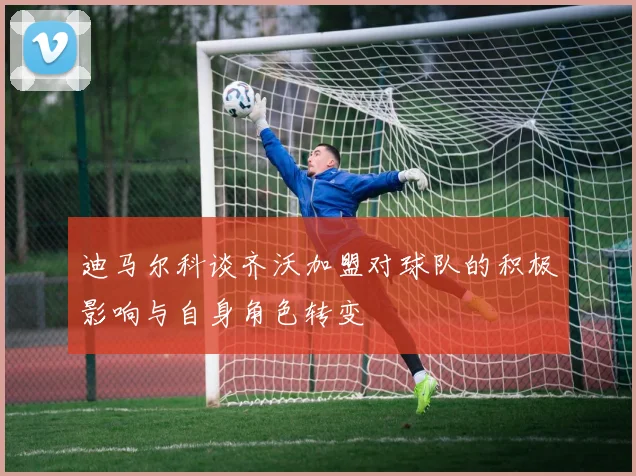 迪马尔科谈齐沃加盟对球队的积极影响与自身角色转变