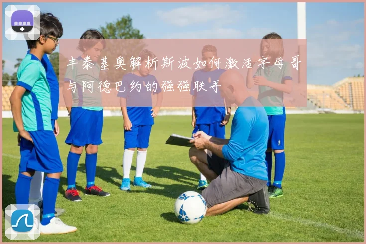 丰泰基奥解析斯波如何激活字母哥与阿德巴约的强强联手